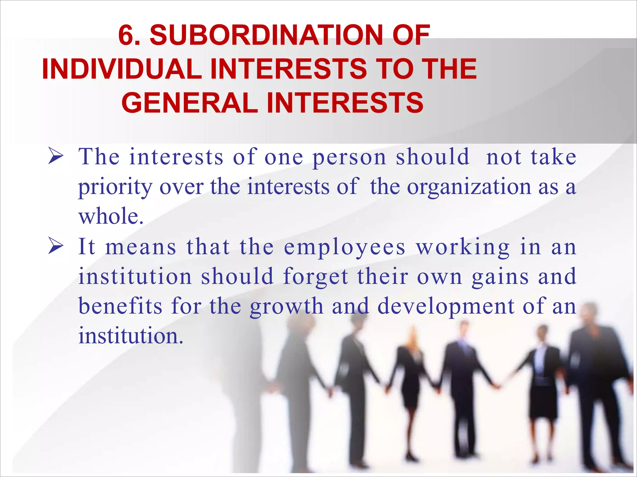 6. SUBORDINATION OF
INDIVIDUAL INTERESTS TO THE
GENERAL INTERESTS
Ø The interests of one person should not take
priority over the interests of the organization as a
whole.
Ø It means that the employees working in an
institution should forget their own gains and
benefits for the growth and development of an
institution.
 