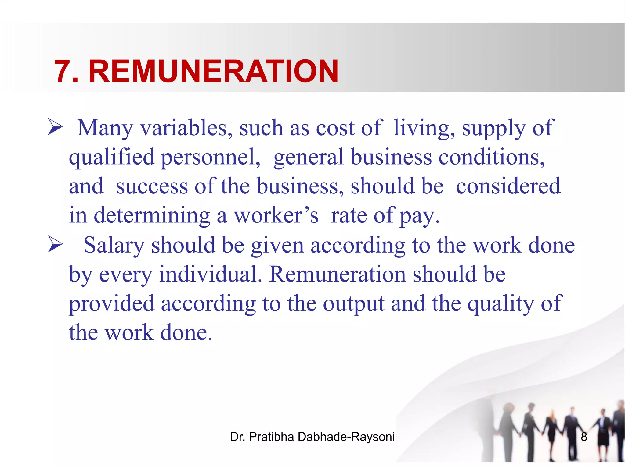 7. REMUNERATION
Ø Many variables, such as cost of living, supply of
qualified personnel, general business conditions,
and success of the business, should be considered
in determining a worker’s rate of pay.
Ø Salary should be given according to the work done
by every individual. Remuneration should be
provided according to the output and the quality of
the work done.
Dr. Pratibha Dabhade-Raysoni 8
 