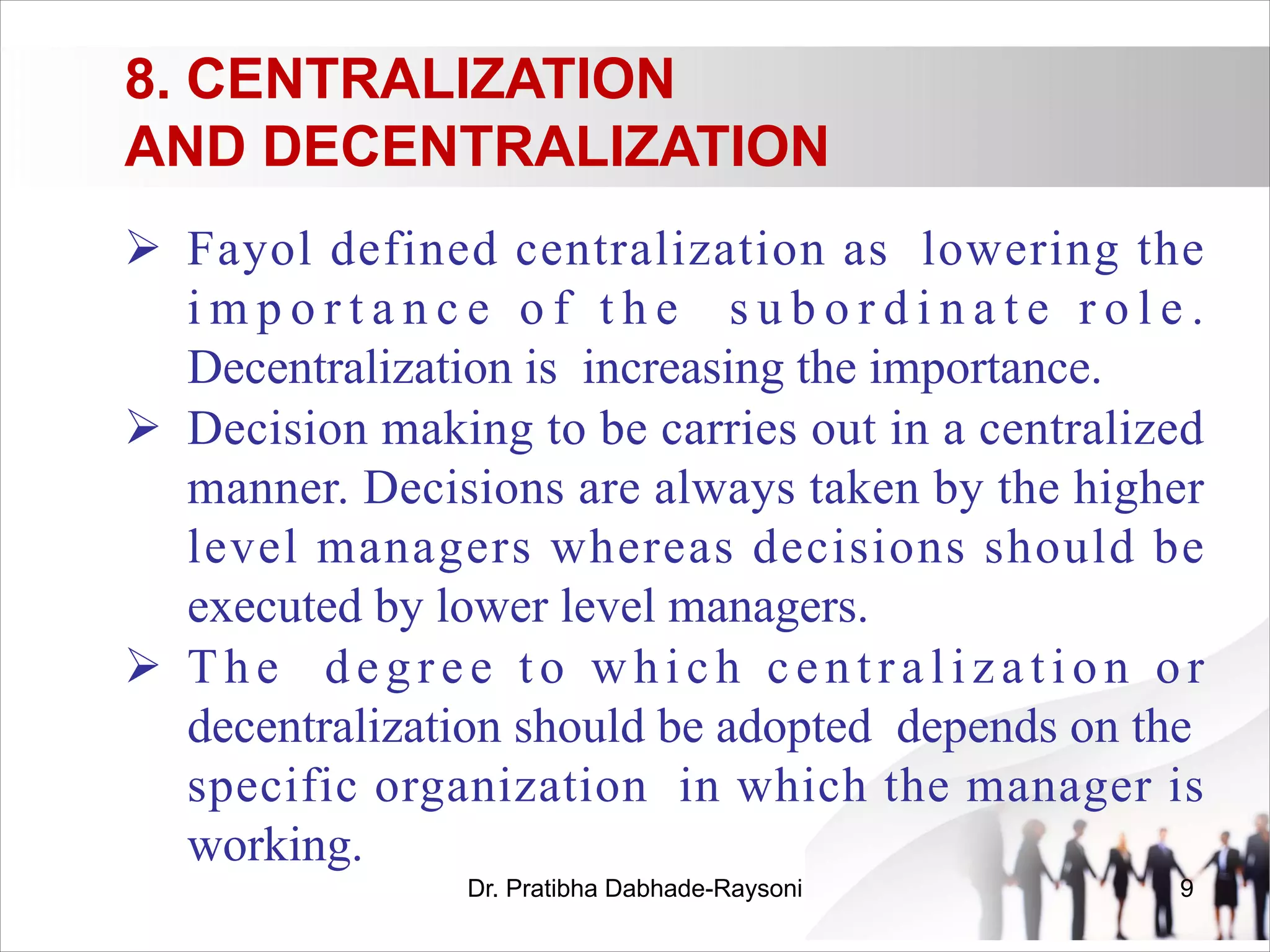 8. CENTRALIZATION
AND DECENTRALIZATION
Ø Fayol defined centralization as lowering the
i m p o r t a n c e o f t h e s u b o r d i n a t e r o l e .
Decentralization is increasing the importance.
Ø Decision making to be carries out in a centralized
manner. Decisions are always taken by the higher
level managers whereas decisions should be
executed by lower level managers.
Ø The degree to which centralization or
decentralization should be adopted depends on the
specific organization in which the manager is
working.
Dr. Pratibha Dabhade-Raysoni 9
 