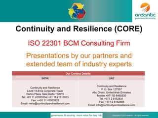 Copyright © 2015 ardantic - All rights reserved
Continuity and Resilience (CORE)
ISO 22301 BCM Consulting Firm
Presentations by our partners and
extended team of industry experts
Our Contact Details:
INDIA UAE
Continuity and Resilience
Level 15,Eros Corporate Tower
Nehru Place ,New Delhi-110019
Tel: +91 11 41055534/ +91 11 41613033
Fax: ++91 11 41055535
Email: neha@continuityandresilience.com
Continuity and Resilience
P. O. Box 127557
Abu Dhabi, United Arab Emirates
Mobile:+971 50 8460530
Tel: +971 2 8152831
Fax: +971 2 8152888
Email: info@continuityandresilience.com
 