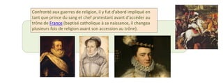 Confronté aux guerres de religion, il y fut d'abord impliqué en 
tant que prince du sang et chef protestant avant d'accéder au 
trône de France (baptisé catholique à sa naissance, il changea 
plusieurs fois de religion avant son accession au trône). 
 