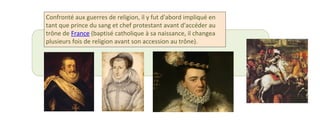 Confronté aux guerres de religion, il y fut d'abord impliqué en 
tant que prince du sang et chef protestant avant d'accéder au 
trône de France (baptisé catholique à sa naissance, il changea 
plusieurs fois de religion avant son accession au trône). 
 