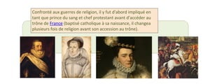 Confronté aux guerres de religion, il y fut d'abord impliqué en 
tant que prince du sang et chef protestant avant d'accéder au 
trône de France (baptisé catholique à sa naissance, il changea 
plusieurs fois de religion avant son accession au trône). 
 