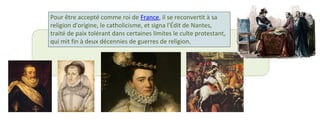 Pour être accepté comme roi de France, il se reconvertit à sa 
religion d'origine, le catholicisme, et signa l'Édit de Nantes, 
traité de paix tolérant dans certaines limites le culte protestant, 
qui mit fin à deux décennies de guerres de religion. 
 