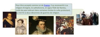 Pour être accepté comme roi de France, il se reconvertit à sa 
religion d'origine, le catholicisme, et signa l'Édit de Nantes, 
traité de paix tolérant dans certaines limites le culte protestant, 
qui mit fin à deux décennies de guerres de religion. 
 