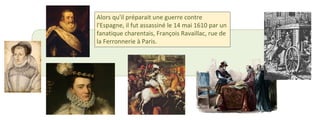 Alors qu'il préparait une guerre contre 
l'Espagne, il fut assassiné le 14 mai 1610 par un 
fanatique charentais, François Ravaillac, rue de 
la Ferronnerie à Paris. 
 