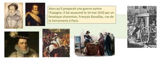 Alors qu'il préparait une guerre contre 
l'Espagne, il fut assassiné le 14 mai 1610 par un 
fanatique charentais, François Ravaillac, rue de 
la Ferronnerie à Paris. 
 