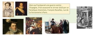 Alors qu'il préparait une guerre contre 
l'Espagne, il fut assassiné le 14 mai 1610 par un 
fanatique charentais, François Ravaillac, rue de 
la Ferronnerie à Paris. 
 