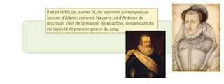 Il était le fils de Jeanne III, de son nom patronymique 
Jeanne d'Albret, reine de Navarre, et d'Antoine de 
Bourbon, chef de la maison de Bourbon, descendant du 
roi Louis IX et premier prince du sang. 
 