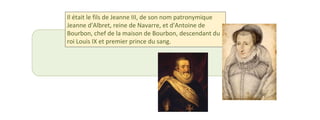 Il était le fils de Jeanne III, de son nom patronymique 
Jeanne d'Albret, reine de Navarre, et d'Antoine de 
Bourbon, chef de la maison de Bourbon, descendant du 
roi Louis IX et premier prince du sang. 
 