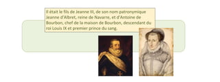 Il était le fils de Jeanne III, de son nom patronymique 
Jeanne d'Albret, reine de Navarre, et d'Antoine de 
Bourbon, chef de la maison de Bourbon, descendant du 
roi Louis IX et premier prince du sang. 
 
