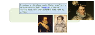 En vertu de la « loi salique » cette filiation fera d'Henri le 
successeur naturel du roi de France à la mort de 
François, duc d'Anjou (frère et héritier du roi Henri III), 
en 1584. 
 