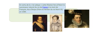 En vertu de la « loi salique » cette filiation fera d'Henri le 
successeur naturel du roi de France à la mort de 
François, duc d'Anjou (frère et héritier du roi Henri III), 
en 1584. 
 