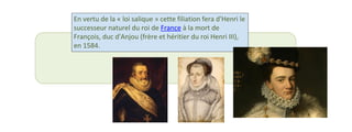 En vertu de la « loi salique » cette filiation fera d'Henri le 
successeur naturel du roi de France à la mort de 
François, duc d'Anjou (frère et héritier du roi Henri III), 
en 1584. 
 