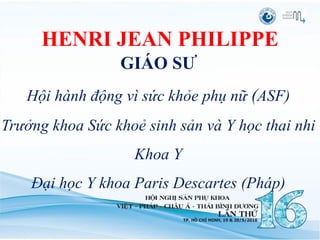 HENRI JEAN PHILIPPE
GIÁO SƯ
Hội hành động vì sức khỏe phụ nữ (ASF)
Trưởng khoa Sức khoẻ sinh sản và Y học thai nhi
Khoa Y
Đại học Y khoa Paris Descartes (Pháp)
 