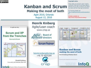 Copyright notice

                               These slides are licensed under Creative


Kanban and Scrum
                               Commons. Feel free to use these slides &
                               pictures as you wish, as long as you leave
                               my name and the Crisp logo somewhere.


 Making the most of both       For licensing details see:
                               http://creativecommons.org/licenses/by/3.
                               0/
     Agile 2010, Orlando       All slides available at:
      August 12, 2010          http://www.crisp.se/henrik.kniberg/




    Henrik Kniberg
    Agile/Lean coach
        www.crisp.se

               Board of
               directors




     henrik.kniberg@crisp.se
        +46 70 4925284
 