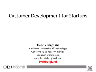  
                      	
  
    Customer	
  Development	
  for	
  Startups	
  
                        	
  
                        	
  
                                        	
  
                                        	
  
                                        	
  
                                        	
  
                                        	
  
                                        	
  
                              Henrik	
  Berglund	
  
                     Chalmers	
  University	
  of	
  Technology	
  
                       Center	
  for	
  Business	
  Innova8on	
  
                           henber@chalmers.se	
  
                         www.henrikberglund.com	
  
                                @khberglund	
  
                                          	
  
2013-­‐02-­‐15	
                                                      1	
  
 