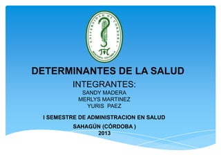 DETERMINANTES DE LA SALUD
INTEGRANTES:
SANDY MADERA
MERLYS MARTINEZ
YURIS PAEZ
I SEMESTRE DE ADMINISTRACION EN SALUD
SAHAGÚN (CÓRDOBA )
2013

 