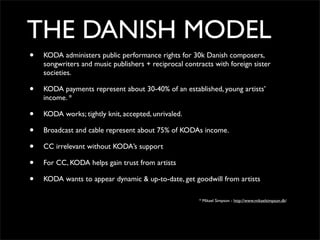 THE DANISH MODEL
•   KODA administers public performance rights for 30k Danish composers,
    songwriters and music publishers + reciprocal contracts with foreign sister
    societies.

•   KODA payments represent about 30-40% of an established, young artists’
    income. *

•   KODA works; tightly knit, accepted, unrivaled.

•   Broadcast and cable represent about 75% of KODAs income.

•   CC irrelevant without KODA’s support

•   For CC, KODA helps gain trust from artists

•   KODA wants to appear dynamic & up-to-date, get goodwill from artists

                                                       * Mikael Simpson - http://www.mikaelsimpson.dk/