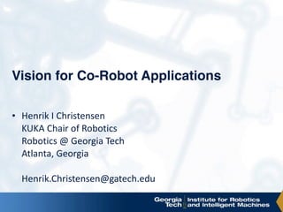 Vision for Co-Robot Applications
• Henrik	I	Christensen 
KUKA	Chair	of	Robotics 
Robotics	@	Georgia	Tech 
Atlanta,	Georgia 
 
Henrik.Christensen@gatech.edu	
 