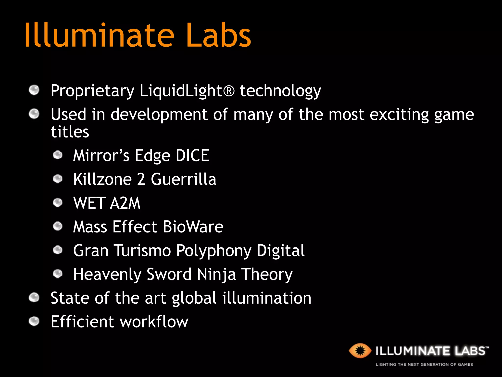 Illuminate Labs Proprietary LiquidLight® technology Used in development of many of the most exciting game titles Mirror’s Edge DICE  Killzone 2 Guerrilla WET A2M  Mass Effect BioWare  Gran Turismo Polyphony Digital Heavenly Sword Ninja Theory State of the art global illumination  Efficient workflow 