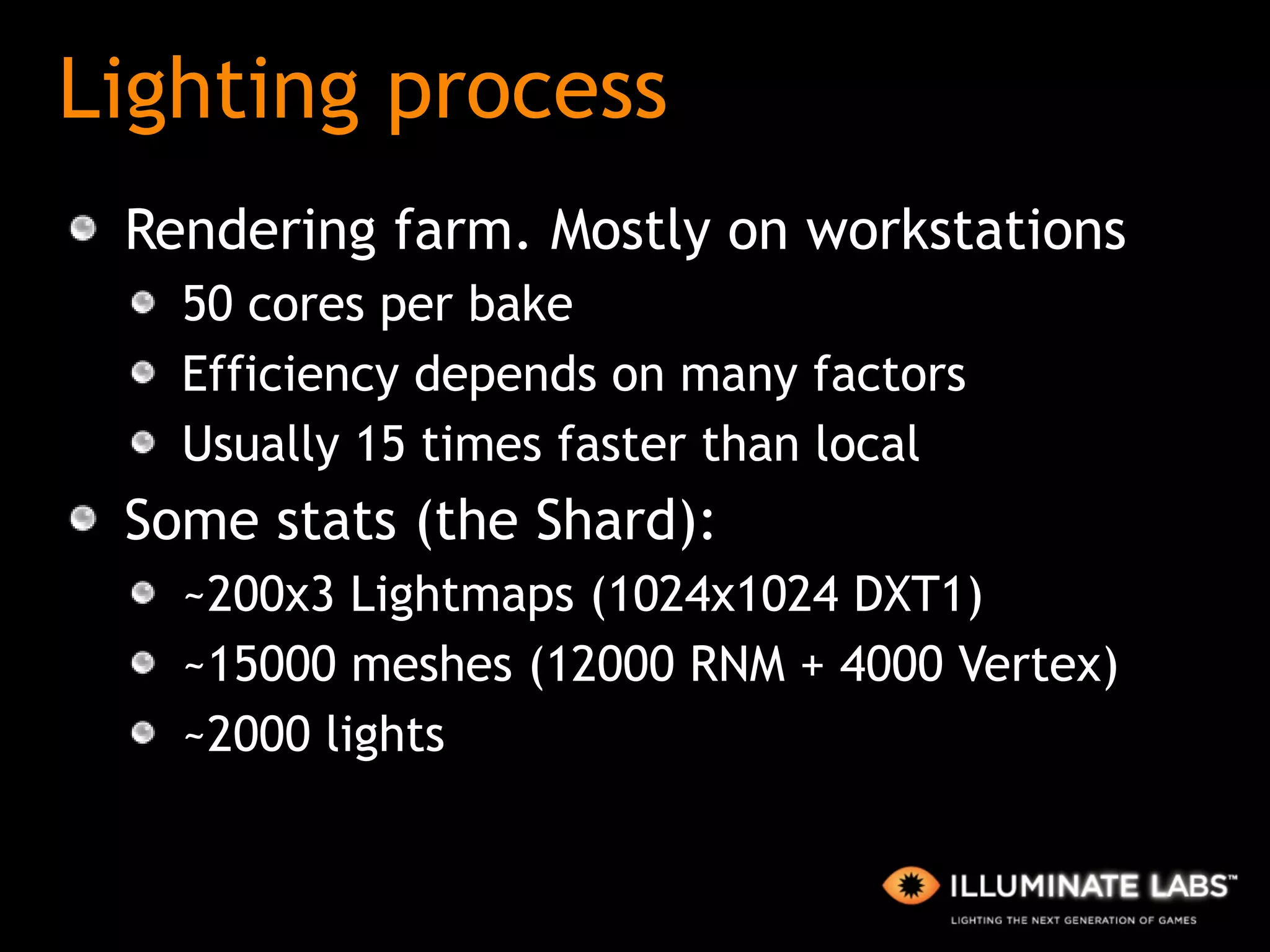 Lighting process Rendering farm. Mostly on workstations 50 cores per bake Efficiency depends on many factors Usually 15 times faster than local Some stats (the Shard): ~200x3 Lightmaps (1024x1024 DXT1) ~15000 meshes (12000 RNM + 4000 Vertex) ~2000 lights 