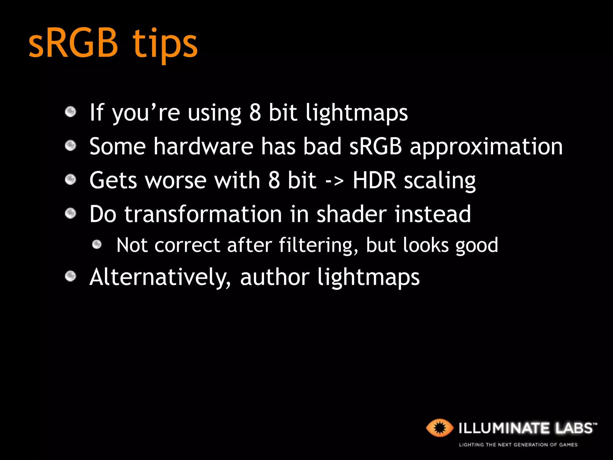 sRGB tips If you’re using 8 bit lightmaps Some hardware has bad sRGB approximation Gets worse with 8 bit -> HDR scaling Do transformation in shader instead Not correct after filtering, but looks good Alternatively, author lightmaps 