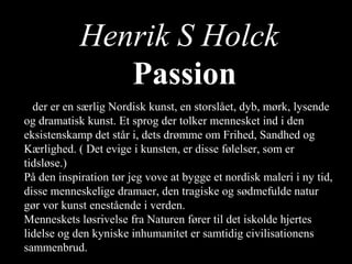 Henrik S Holck
      Passion
               Passion
         Passion
Dder er en særlig Nordisk kunst, en storslået, dyb, mørk, lysende
og dramatisk kunst. Et sprog der tolker mennesket ind i den
eksistenskamp det står i, dets drømme om Frihed, Sandhed og
Kærlighed. ( Det evige i kunsten, er disse følelser, som er
tidsløse.)
På den inspiration tør jeg vove at bygge et nordisk maleri i ny tid,
disse menneskelige dramaer, den tragiske og sødmefulde natur
gør vor kunst enestående i verden.
Menneskets løsrivelse fra Naturen fører til det iskolde hjertes
lidelse og den kyniske inhumanitet er samtidig civilisationens
sammenbrud.
 