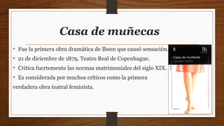 Casa de muñecas
• Fue la primera obra dramática de Ibsen que causó sensación.
• 21 de diciembre de 1879, Teatro Real de Copenhague.
• Critica fuertemente las normas matrimoniales del siglo XIX.
• Es considerada por muchos críticos como la primera
verdadera obra teatral feminista.
 