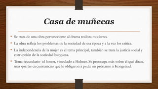 Casa de muñecas
• Se trata de una obra perteneciente al drama realista moderno.
• La obra refleja los problemas de la sociedad de esa época y a la vez los critica.
• La independencia de la mujer es el tema principal, también se trata la justicia social y
corrupción de la sociedad burguesa.
• Tema secundario- el honor, vinculado a Helmer. Se preocupa más sobre el qué dirán,
más que las circunstancias que le obligaron a pedir un préstamo a Kongstrad.
 