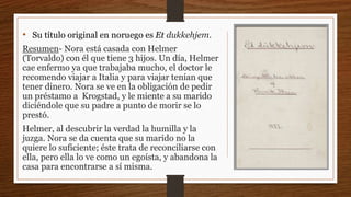 • Su título original en noruego es Et dukkehjem.
Resumen- Nora está casada con Helmer
(Torvaldo) con él que tiene 3 hijos. Un día, Helmer
cae enfermo ya que trabajaba mucho, el doctor le
recomendo viajar a Italia y para viajar tenían que
tener dinero. Nora se ve en la obligación de pedir
un préstamo a Krogstad, y le miente a su marido
diciéndole que su padre a punto de morir se lo
prestó.
Helmer, al descubrir la verdad la humilla y la
juzga. Nora se da cuenta que su marido no la
quiere lo suficiente; éste trata de reconciliarse con
ella, pero ella lo ve como un egoísta, y abandona la
casa para encontrarse a sí misma.
 