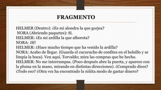 HELMER (Dentro): ¿Es mi alondra la que gorjea?
NORA (Abriendo paquetes): Sí.
HELMER: ¿Es mi ardilla la que alborota?
NORA: ¡Sí!
HELMER: ¿Hace mucho tiempo que ha venido la ardilla?
NORA: Acabo de llegar. (Guarda el cucurucho de confites en el bolsillo y se
limpia la boca). Ven aquí, Torvaldo; mira las compras que he hecho.
HELMER: No me interrumpas. (Poco después abre la puerta, y aparece con
la pluma en la mano, mirando en distintas direcciones). ¿Comprado dices?
¿Todo eso? ¿Otra vez ha encontrado la niñita modo de gastar dinero?
FRAGMENTO
 