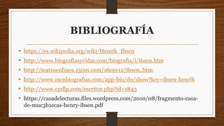 BIBLIOGRAFÍA
• https://es.wikipedia.org/wiki/Henrik_Ibsen
• http://www.biografiasyvidas.com/biografia/i/ibsen.htm
• http://teatroenlinea.150m.com/16ene12/ibsen..htm
• http://www.mcnbiografias.com/app-bio/do/show?key=ibsen-henrik
• http://www.epdlp.com/escritor.php?id=1843
• https://casadelecturas.files.wordpress.com/2010/08/fragmento-casa-
de-muc3b1ecas-henry-ibsen.pdf
 