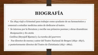 BIOGRAFÍA
• En 1844 viajó a Grimstad para trabajar como ayudante de un farmacéutico y
comenzó a estudiar medicina antes de dedicarse al teatro.
• Se interesa por la literatura y escribe sus primeros poemas y obras dramáticas:
Resignación y En otoño
Catilina (Brynjolf Bjarme) y La tumba del guerrero
• Fue director de escena y autor del Teatro Nacional de Bergen (1852- 1857),
y posteriormente director del Teatro de Christiania (1857- 1862).
 