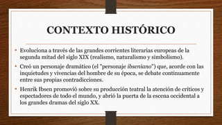CONTEXTO HISTÓRICO
• Evoluciona a través de las grandes corrientes literarias europeas de la
segunda mitad del siglo XIX (realismo, naturalismo y simbolismo).
• Creó un personaje dramático (el "personaje ibseniano") que, acorde con las
inquietudes y vivencias del hombre de su época, se debate continuamente
entre sus propias contradicciones.
• Henrik Ibsen promovió sobre su producción teatral la atención de críticos y
espectadores de todo el mundo, y abrió la puerta de la escena occidental a
los grandes dramas del siglo XX.
 