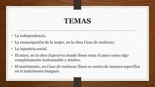 TEMAS
• La independencia.
• La emancipación de la mujer, en la obra Casa de muñecas.
• La injusticia social.
• El amor, en la obra Espectros donde Ibsen trata el amor como algo
completamente inalcanzable y místico.
• El matrimonio, en Casa de muñecas Ibsen se centra de manera específica
en el matrimonio burgués.
 