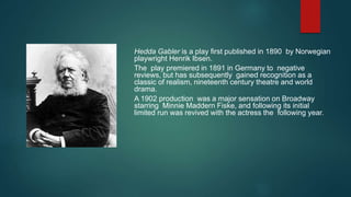 Hedda Gabler is a play first published in 1890 by Norwegian
playwright Henrik Ibsen.
The play premiered in 1891 in Germany to negative
reviews, but has subsequently gained recognition as a
classic of realism, nineteenth century theatre and world
drama.
A 1902 production was a major sensation on Broadway
starring Minnie Maddern Fiske, and following its initial
limited run was revived with the actress the following year.
 
