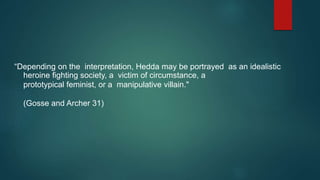 “Depending on the interpretation, Hedda may be portrayed as an idealistic
heroine fighting society, a victim of circumstance, a
prototypical feminist, or a manipulative villain."
(Gosse and Archer 31)
 