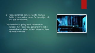 Hedda's married name is Hedda Tesman;
Gabler is her maiden name. On the subject of
the title, Ibsen wrote:
"My intention in giving it this name was to
indicate that Hedda as a personality is to be
regarded rather as her father's daughter than
her husband's wife."
 