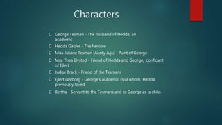 George Tesman - The husband of Hedda, an
academic
Hedda Gabler - The heroine
Miss Juliane Tesman (Aunty Juju) - Aunt of George
Mrs. Thea Elvsted - Friend of Hedda and George, confidant
of Ejlert
Judge Brack - Friend of the Tesmans
Ejlert Løvborg - George's academic rival whom Hedda
previously loved
Bertha - Servant to the Tesmans and to George as a child.
Characters
 