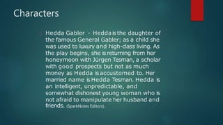 Hedda Gabler - Heddais the daughter of
the famous General Gabler; as a child she
was used to luxury and high-class living. As
the play begins, she is returning from her
honeymoon with Jürgen Tesman, a scholar
with good prospects but not as much
money as Hedda is accustomed to. Her
married name is Hedda Tesman. Hedda is
an intelligent, unpredictable, and
somewhat dishonest young woman who is
not afraid to manipulate her husband and
friends. (SparkNotes Editors).
Characters
 