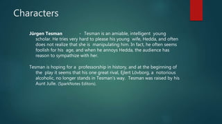 Characters
Jürgen Tesman - Tesman is an amiable, intelligent young
scholar. He tries very hard to please his young wife, Hedda, and often
does not realize that she is manipulating him. In fact, he often seems
foolish for his age, and when he annoys Hedda, the audience has
reason to sympathize with her.
Tesman is hoping for a professorship in history, and at the beginning of
the play it seems that his one great rival, Ejlert Lövborg, a notorious
alcoholic, no longer stands in Tesman's way. Tesman was raised by his
Aunt Julle. (SparkNotes Editors).
 