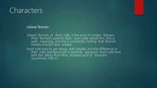 Juliane Tesman
Juliane Tesman, or Aunt Julle, is the aunt of Jürgen Tesman.
After Tesman's parents died, Aunt Julle raised him. She is
well- meaning, and she is constantly hinting that Tesman
Hedda should have a baby.
Aunt Julle tries to get along with Hedda, but the difference in
their class backgrounds is painfully apparent. Aunt Julle lives
with the ailing Aunt Rina, another aunt of Tesman's.
(SparkNotes Editors).
Characters
 