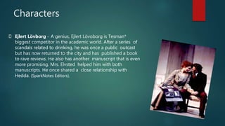 Characters
Ejlert Lövborg - A genius, Ejlert Lövoborg is Tesman*
biggest competitor in the academic world. After a series of
scandals related to drinking, he was once a public outcast
but has now returned to the city and has published a book
to rave reviews. He also has another manuscript that is even
more promising. Mrs. Elvsted helped him with both
manuscripts. He once shared a close relationship with
Hedda. (SparkNotes Editors).
 