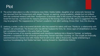Plot
The action takes place in a villa in Kristiania (now Oslo). Hedda Gabler, daughter of an aristocratic General, has
just returned from her honeymoon with Jørgen Tesman, an aspiring young academic, reliable but not brilliant,
who has combined research with their honeymoon. It becomes clear in the course of the play that she has never
loved him but has married him for reasons pertaining to the boring nature of her life, and it is suggested that she
may be pregnant. The reappearance of Tesman's academic rival, Ejlert Løvborg, throws their lives into disarray.
Løvborg, a writer, is also a recovered alcoholic who has wasted his talent until now. Thanks to a relationship with
Hedda's old schoolmate, The Elvsted (who has left her husband for him), he shows signs of rehabilitation and has
just completed a bestseller in the same field as Tesman.
The critical success of his recently published work transforms Løvborg into a threat to Tesman, as Løvborg
becomes a competitor for the university professorship Tesman had been counting on. The couple are financially
overstretched and Tesman now tells Hedda that he will not be able to finance the regular entertaining or
luxurious housekeeping that Hedda had been looking forward to. (SparkNotes Editors).
 