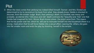 Plot
When the news comes that Løvborg has indeed killed himself, Tesman and Mrs. Elvsted are
determined to try to reconstruct his book from what they already know. Hedda is shocked to
discover, from the sinister Judge Brack, that Løvborg's death, in a brothel, was messy and
probably accidental (this "ridiculous and vile" death contrasts the "beautiful and free" one that
Hedda had imagined for him). Worse, Brack knows where the pistol came from. This means
that he has power over her, which he will use to insinuate himself into the household (there is a
strong implication that he will force Hedda into a sexual affair). Leaving the others, she goes
into her smaller room and ends the play by shooting herself in the temple.
 