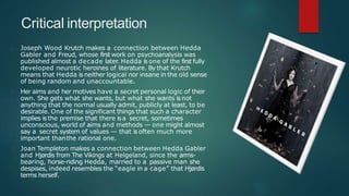 Critical interpretation
Joseph Wood Krutch makes a connection between Hedda
Gabler and Freud, whose first work on psychoanalysis was
published almost a decade later. Hedda is one of the first fully
developed neurotic heroines of literature. By that Krutch
means that Hedda is neither logical nor insane in the old sense
of being random and unaccountable.
Her aims and her motives have a secret personal logic of their
own. She gets what she wants, but what she wants isnot
anything that the normal usually admit, publicly at least, to be
desirable. One of the significant things that such a character
implies isthe premise that there isa secret, sometimes
unconscious, world of aims and methods — one might almost
say a secret system of values — that isoften much more
important thanthe rational one.
Joan Templeton makes a connection between Hedda Gabler
and Hjørdis from The Vikings at Helgeland, since the arms-
bearing, horse-riding Hedda, married to a passive man she
despises, indeed resembles the “eagle in a cage” that Hjørdis
terms herself.
 