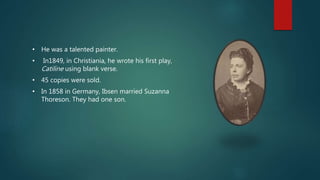 • He was a talented painter.
• In1849, in Christiania, he wrote his first play,
Catiline using blank verse.
• 45 copies were sold.
• In 1858 in Germany, Ibsen married Suzanna
Thoreson. They had one son.
 