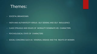 Themes:
• SOCIETAL BREAKDOWN
• FAITH AND AUTHENTICITY VERSUS SELF SEEKING AND SELF INDULGENCE
• CLASS STRUGGLE AND ISSUES OF MORALITY DOMINATE HIS CHARACTERS
• PSYCHOLOGICAL STATE OF CHARACTERS
• SOCIAL CONCERNS SUCH AS VENEREAL DISEASE AND THE RIGHTS OF WOMEN
 