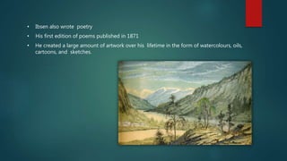 • Ibsen also wrote poetry
• His first edition of poems published in 1871
• He created a large amount of artwork over his lifetime in the form of watercolours, oils,
cartoons, and sketches.
 